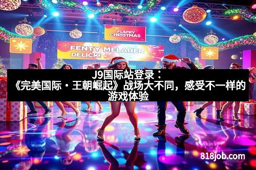 J9国际站登录：《完美国际・王朝崛起》战场大不同，感受不一样的游戏体验
