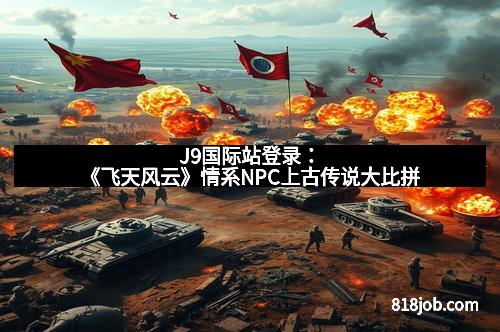 J9国际站登录：《飞天风云》情系NPC上古传说大比拼